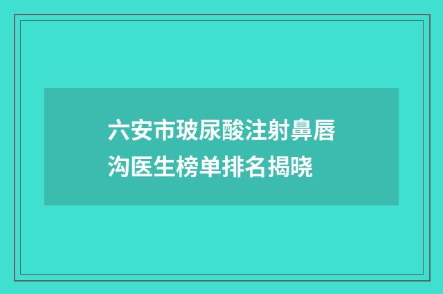 六安市玻尿酸注射鼻唇沟医生榜单排名揭晓