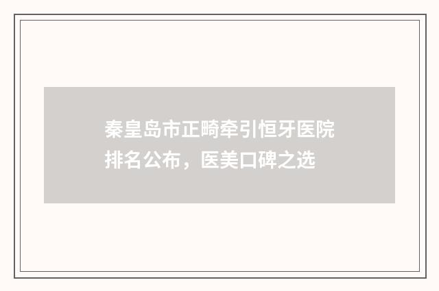 秦皇岛市正畸牵引恒牙医院排名公布，医美口碑之选