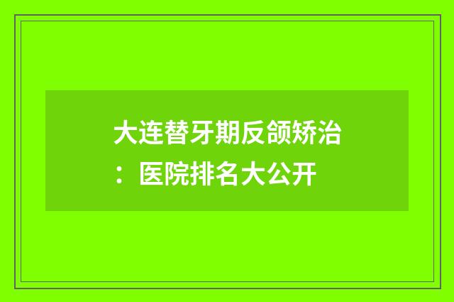 大连替牙期反颌矫治：医院排名大公开
