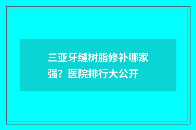 三亚牙缝树脂修补哪家强？医院排行大公开