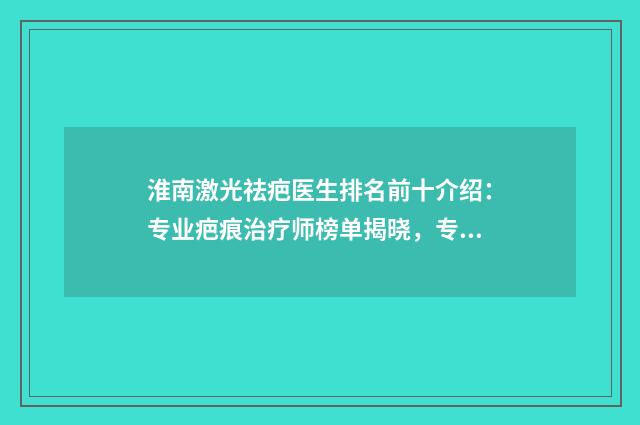 淮南激光祛疤医生排名前十介绍:专业疤痕治疗师榜单揭晓,专家榜单细节解读