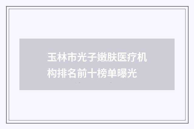 玉林市光子嫩肤医疗机构排名前十榜单曝光