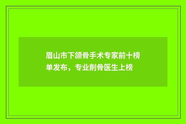 眉山市下颌骨手术专家前十榜单发布，专业削骨医生上榜