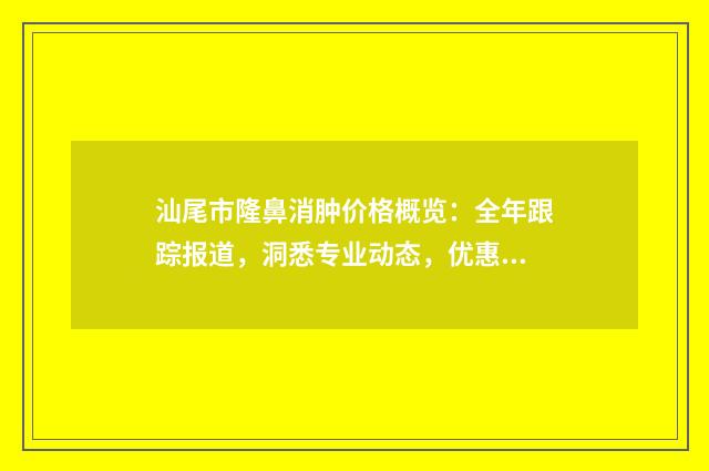 汕尾市隆鼻消肿价格概览：全年跟踪报道，洞悉专业动态，优惠速览