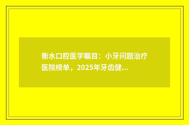 衡水口腔医学瞩目：小牙问题治疗医院榜单，2025年牙齿健康守护先锋名单揭晓