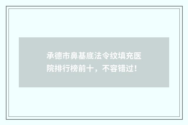 承德市鼻基底法令纹填充医院排行榜前十，不容错过！