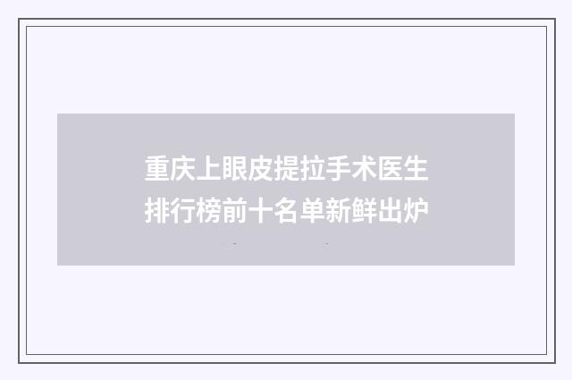 重庆上眼皮提拉手术医生排行榜前十名单新鲜出炉