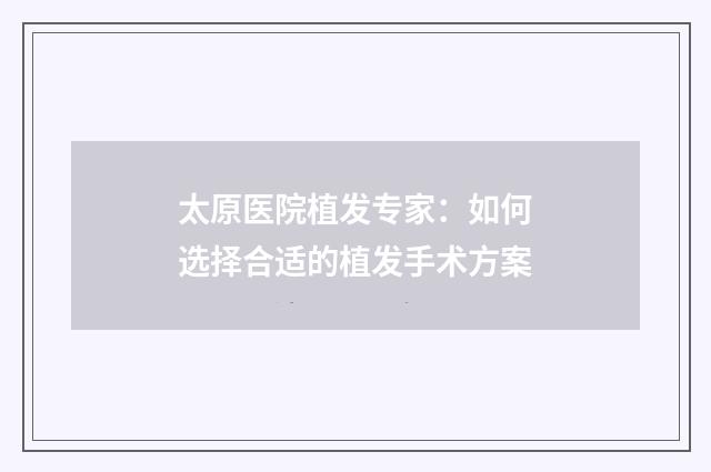 太原医院植发专家：如何选择合适的植发手术方案