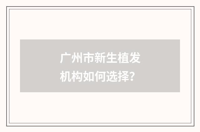 广州市新生植发机构如何选择？