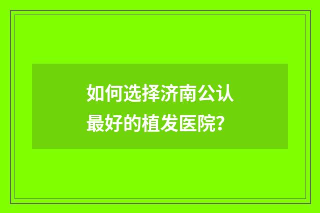 如何选择济南公认最好的植发医院？