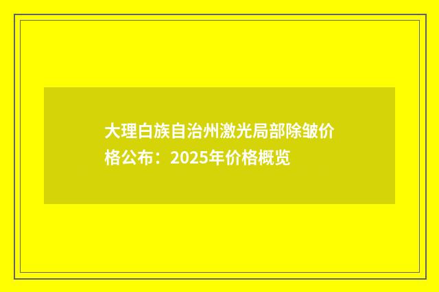 大理白族自治州激光局部除皱价格公布：2025年价格概览