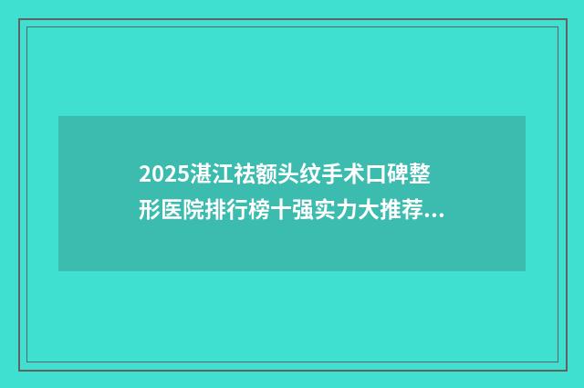 2025湛江祛额头纹手术口碑整形医院排行榜十强实力大推荐！湛江中心人民医院整形科市立医院拿下榜一