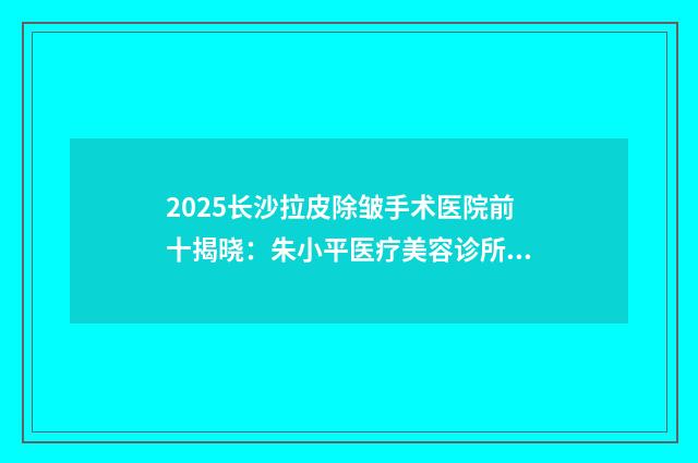 2025长沙拉皮除皱手术医院前十揭晓：朱小平医疗美容诊所上榜理由解析