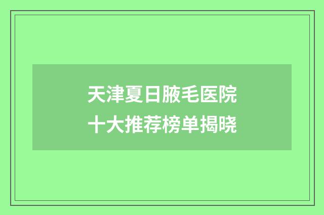 天津夏日腋毛医院十大推荐榜单揭晓
