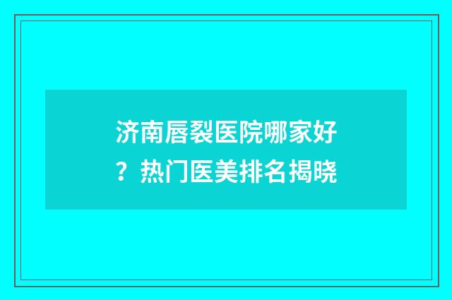 济南唇裂医院哪家好？热门医美排名揭晓