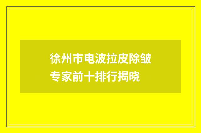 徐州市电波拉皮除皱专家前十排行揭晓