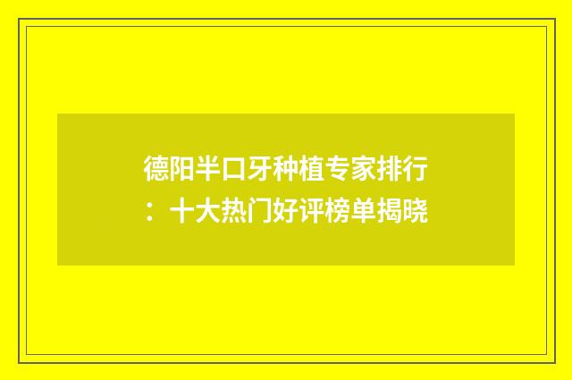 德阳半口牙种植专家排行：十大热门好评榜单揭晓