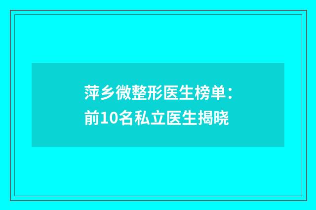 萍乡微整形医生榜单：前10名私立医生揭晓