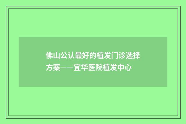 佛山公认最好的植发门诊选择方案——宜华医院植发中心