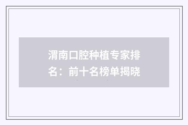 渭南口腔种植专家排名：前十名榜单揭晓