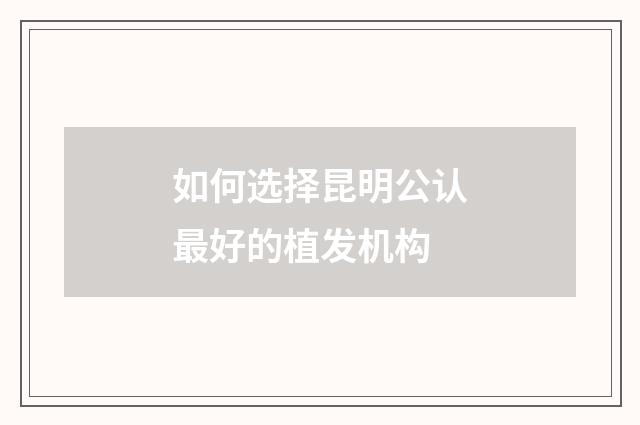如何选择昆明公认最好的植发机构
