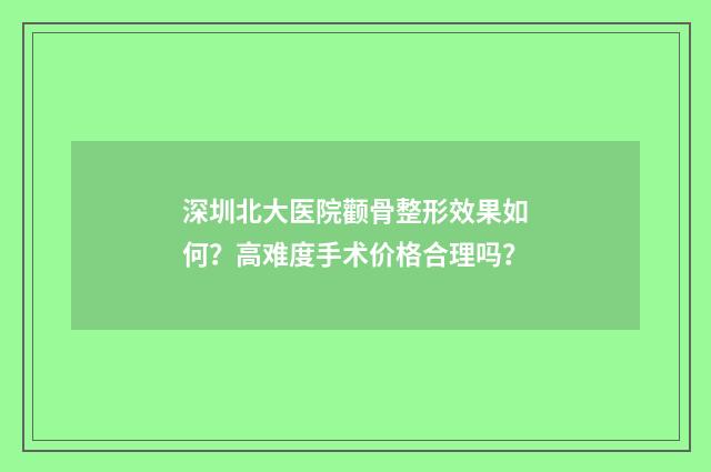 深圳北大医院颧骨整形效果如何?高难度手术价格合理吗?