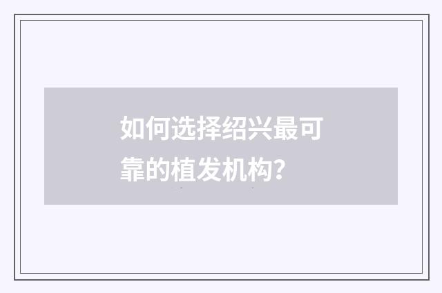 如何选择绍兴最可靠的植发机构?