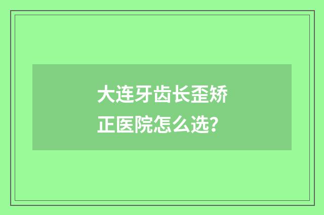 大连牙齿长歪矫正医院怎么选？