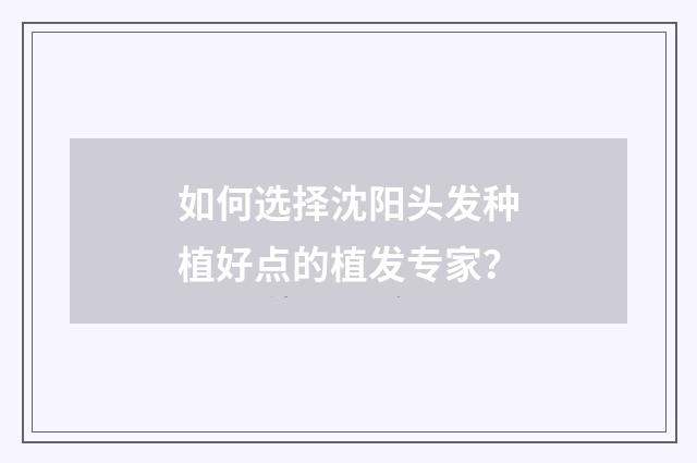 如何选择沈阳头发种植好点的植发专家？