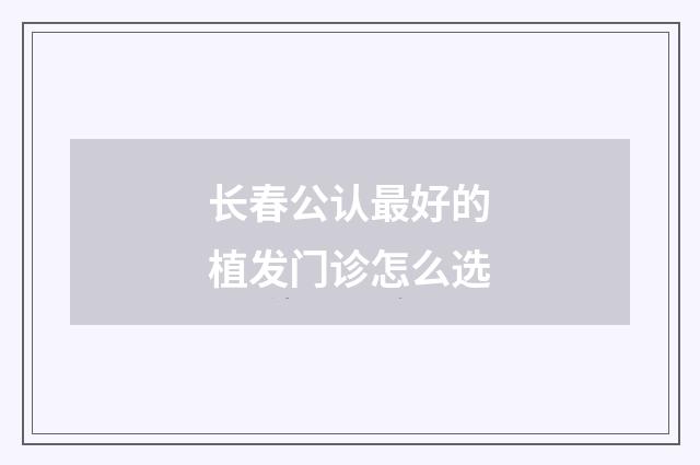 长春公认最好的植发门诊怎么选