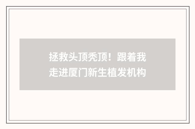 拯救头顶秃顶！跟着我走进厦门新生植发机构