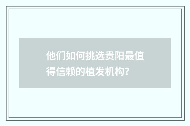 他们如何挑选贵阳最值得信赖的植发机构？