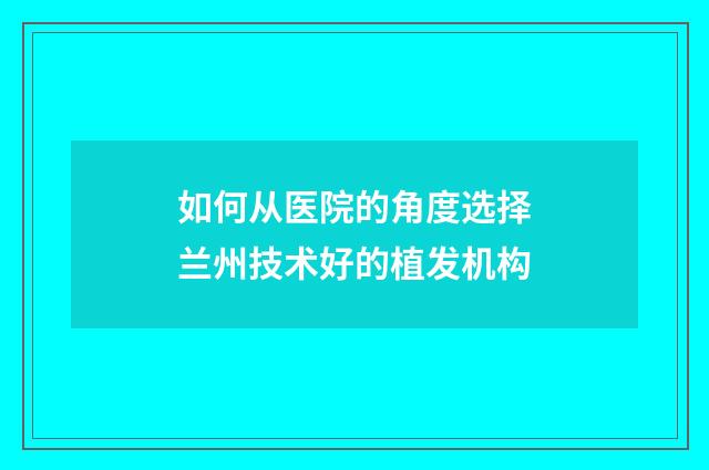 如何从医院的角度选择兰州技术好的植发机构