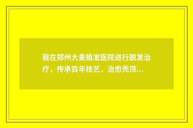 我在郑州大麦植发医院进行脱发治疗，传承百年技艺，治愈秃顶难题