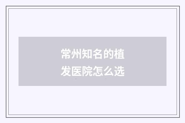 常州知名的植发医院怎么选