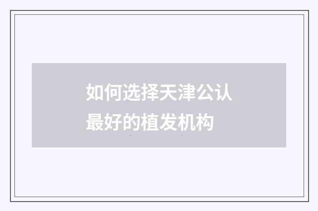 如何选择天津公认最好的植发机构