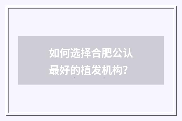 如何选择合肥公认最好的植发机构？