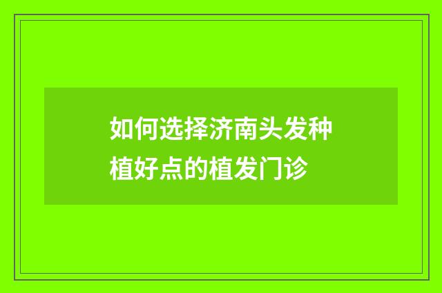 如何选择济南头发种植好点的植发门诊