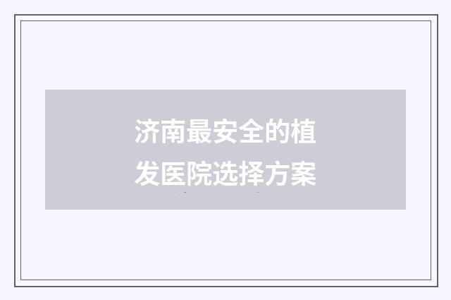 济南最安全的植发医院选择方案