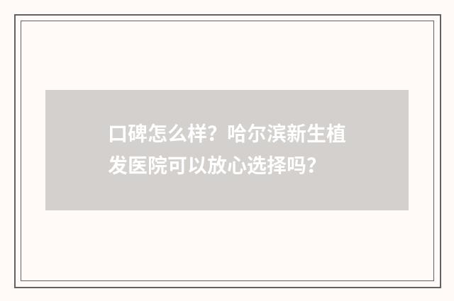 口碑怎么样？哈尔滨新生植发医院可以放心选择吗？