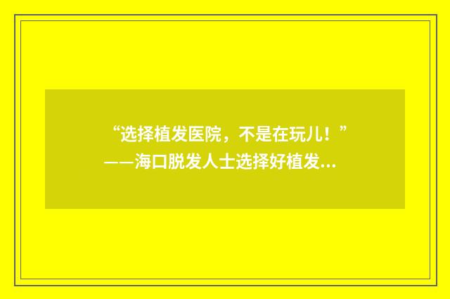 “选择植发医院，不是在玩儿！”——海口脱发人士选择好植发医院的经验分享
