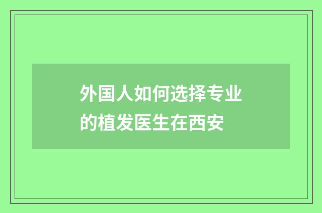 外国人如何选择专业的植发医生在西安