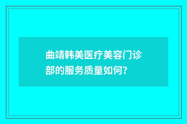 曲靖韩美医疗美容门诊部的服务质量如何？