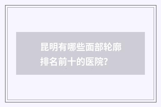 昆明有哪些面部轮廓排名前十的医院？