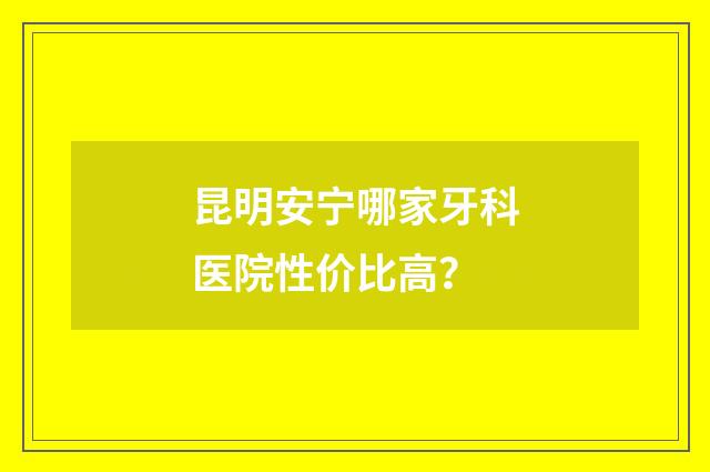 昆明安宁哪家牙科医院性价比高？