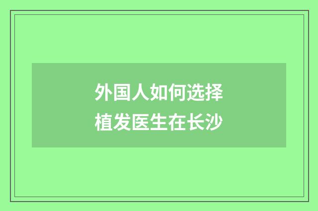 外国人如何选择植发医生在长沙
