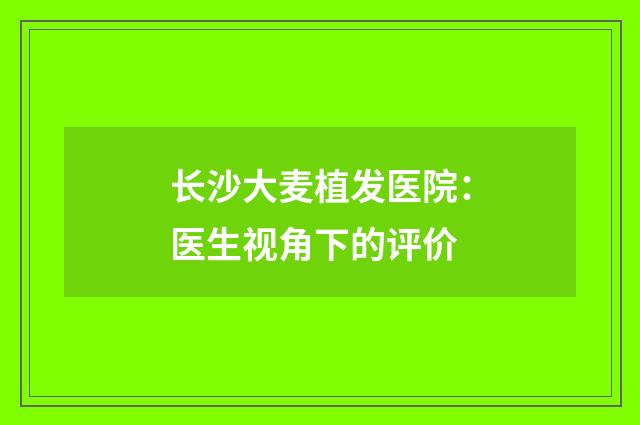 长沙大麦植发医院：医生视角下的评价