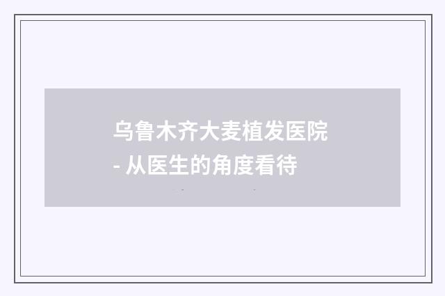 乌鲁木齐大麦植发医院 - 从医生的角度看待