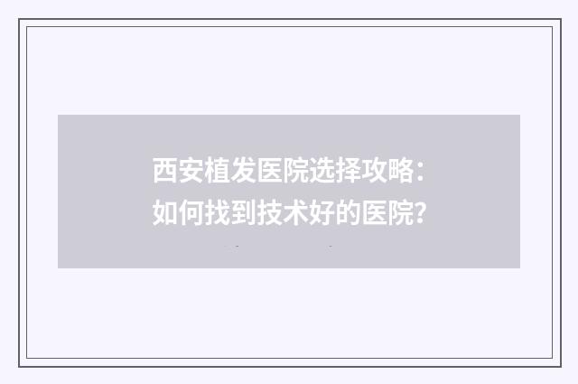 西安植发医院选择攻略:如何找到技术好的医院?
