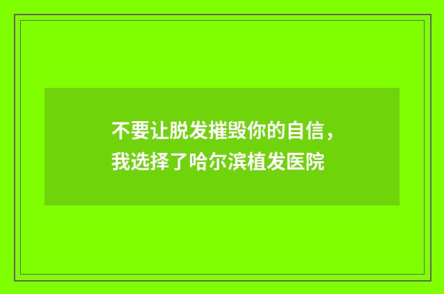 不要让脱发摧毁你的自信，我选择了哈尔滨植发医院